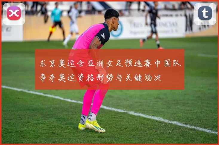 东京奥运会亚洲女足预选赛中国队争夺奥运资格形势与关键场次