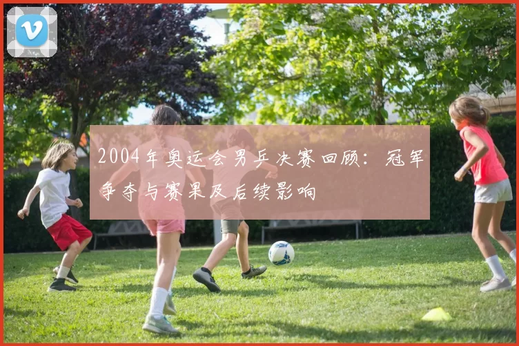 2004年奥运会男乒决赛回顾:冠军争夺与赛果及后续影响