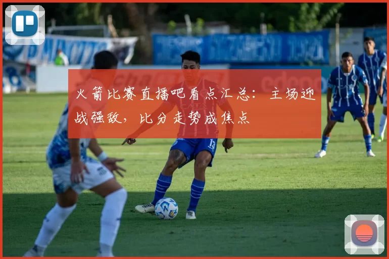 火箭比赛直播吧看点汇总:主场迎战强敌,比分走势成焦点