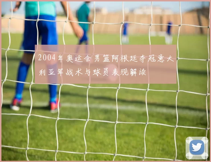 2004年奥运会男篮阿根廷夺冠意大利亚军战术与球员表现解读