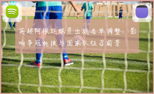 英超阿根廷球员出战名单调整,影响争冠轮换与国家队征召前景