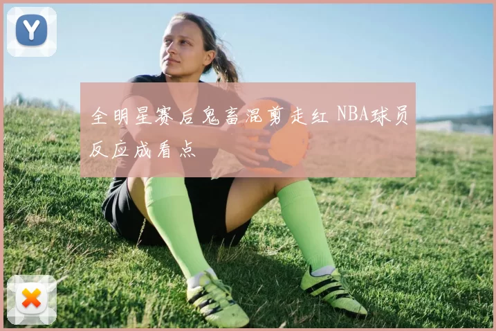 全明星赛后鬼畜混剪走红 NBA球员反应成看点