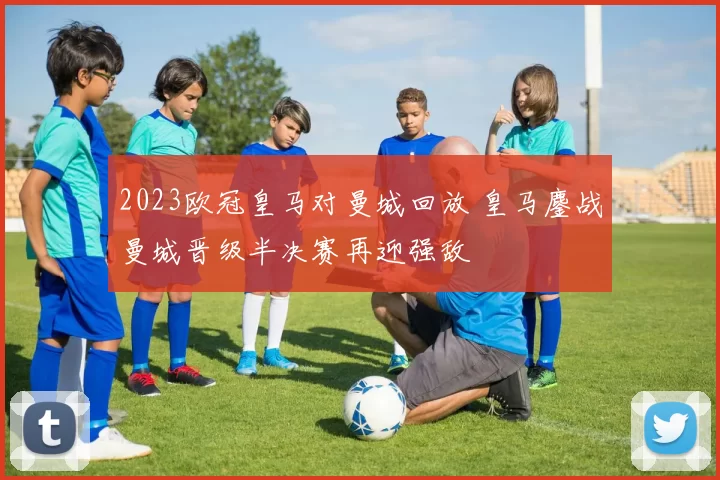2023欧冠皇马对曼城回放 皇马鏖战曼城晋级半决赛再迎强敌