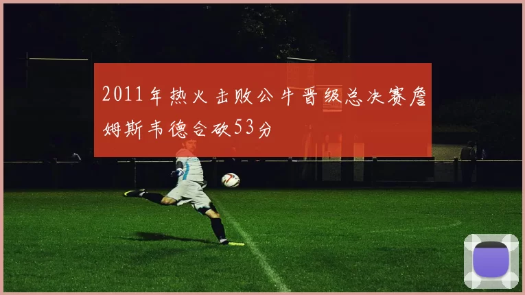 2011年热火击败公牛晋级总决赛詹姆斯韦德合砍53分