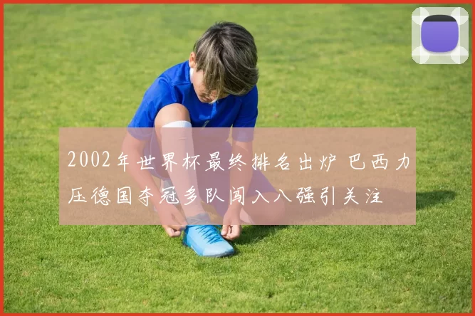2002年世界杯最终排名出炉 巴西力压德国夺冠多队闯入八强引关注