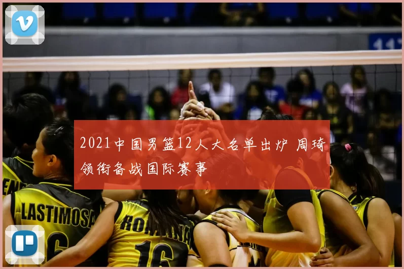 2021中国男篮12人大名单出炉 周琦领衔备战国际赛事