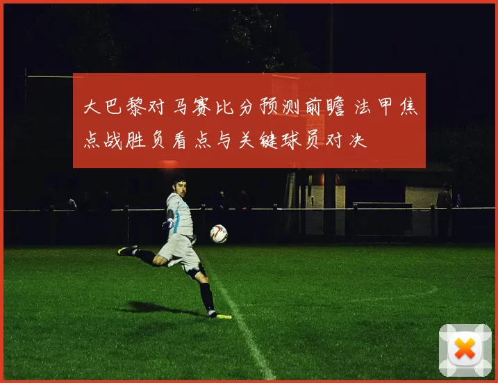 大巴黎对马赛比分预测前瞻 法甲焦点战胜负看点与关键球员对决