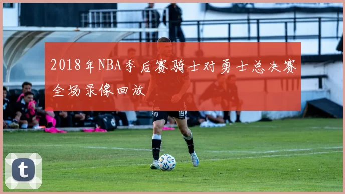 2018年NBA季后赛骑士对勇士总决赛全场录像回放