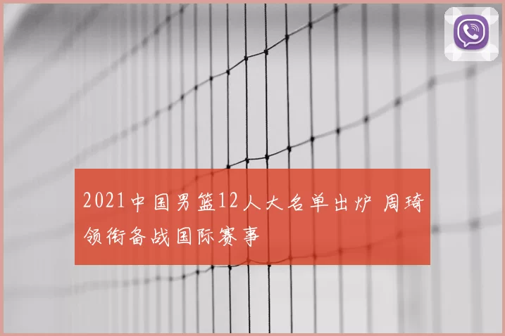 2021中国男篮12人大名单出炉 周琦领衔备战国际赛事