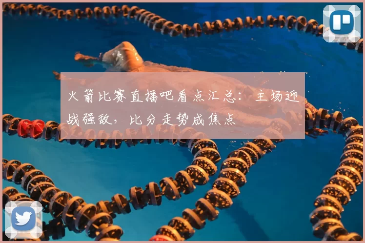 火箭比赛直播吧看点汇总：主场迎战强敌，比分走势成焦点