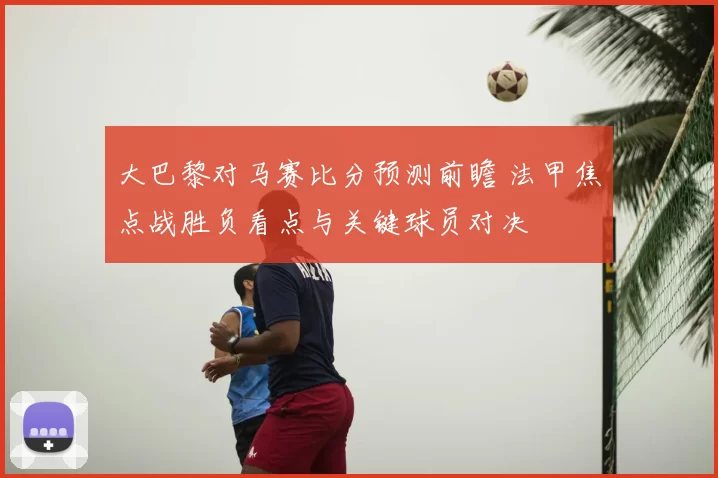 大巴黎对马赛比分预测前瞻 法甲焦点战胜负看点与关键球员对决