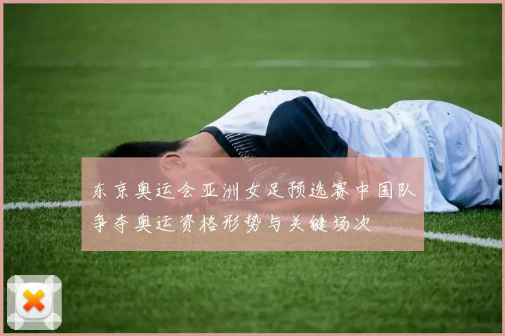 东京奥运会亚洲女足预选赛中国队争夺奥运资格形势与关键场次