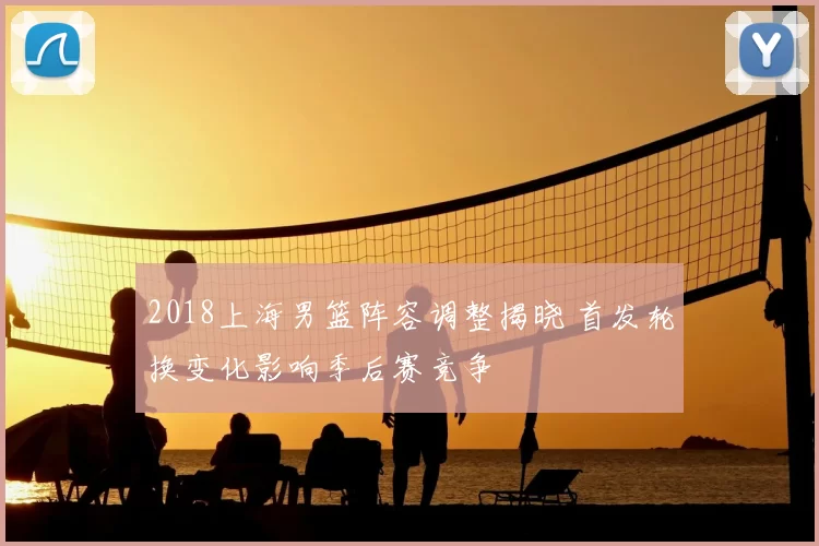 2018上海男篮阵容调整揭晓 首发轮换变化影响季后赛竞争