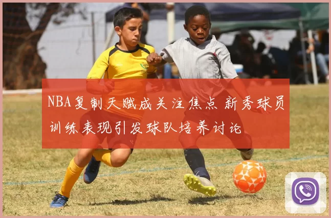 NBA复制天赋成关注焦点 新秀球员训练表现引发球队培养讨论