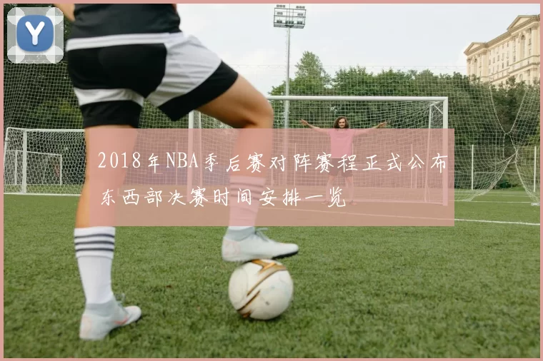 2018年NBA季后赛对阵赛程正式公布东西部决赛时间安排一览