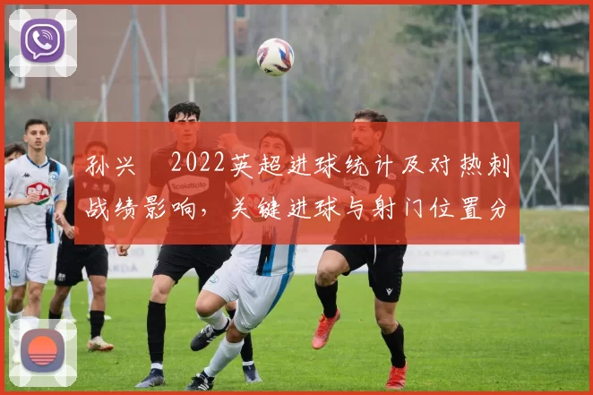 孙兴慜2022英超进球统计及对热刺战绩影响，关键进球与射门位置分布