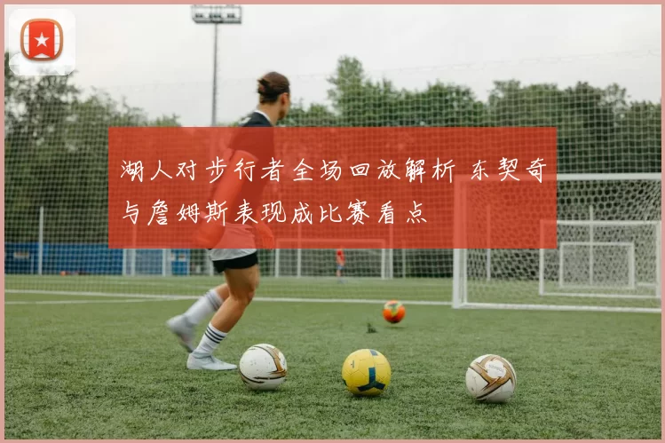 湖人对步行者全场回放解析 东契奇与詹姆斯表现成比赛看点