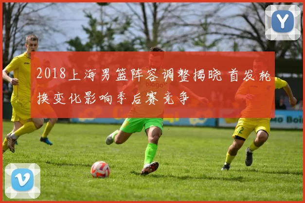 2018上海男篮阵容调整揭晓 首发轮换变化影响季后赛竞争