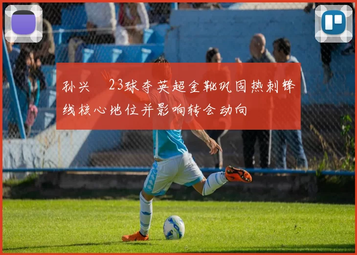 孙兴慜23球夺英超金靴巩固热刺锋线核心地位并影响转会动向