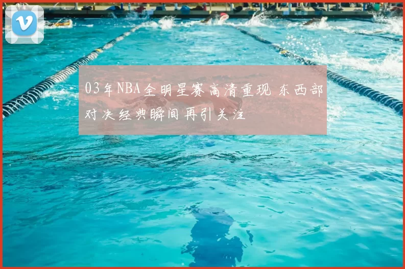 03年NBA全明星赛高清重现 东西部对决经典瞬间再引关注