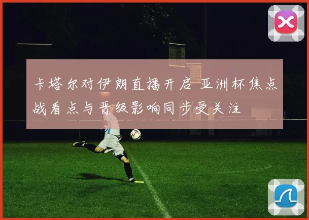 卡塔尔对伊朗直播开启 亚洲杯焦点战看点与晋级影响同步受关注