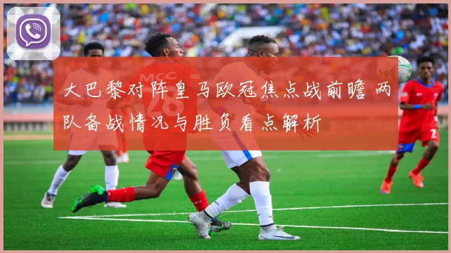大巴黎对阵皇马欧冠焦点战前瞻 两队备战情况与胜负看点解析