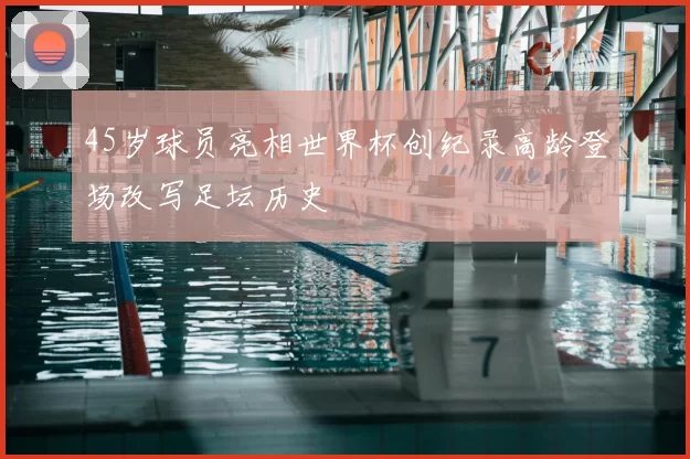 45岁球员亮相世界杯创纪录高龄登场改写足坛历史
