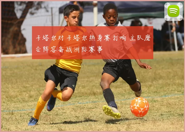 卡塔尔对卡塔尔热身赛打响 主队磨合阵容备战洲际赛事
