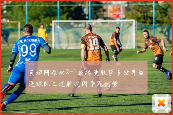 英超阿森纳2-1逆转曼联萨卡世界波送球队三连胜巩固争冠优势