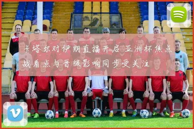 卡塔尔对伊朗直播开启 亚洲杯焦点战看点与晋级影响同步受关注