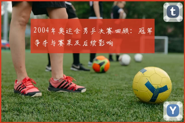2004年奥运会男乒决赛回顾:冠军争夺与赛果及后续影响