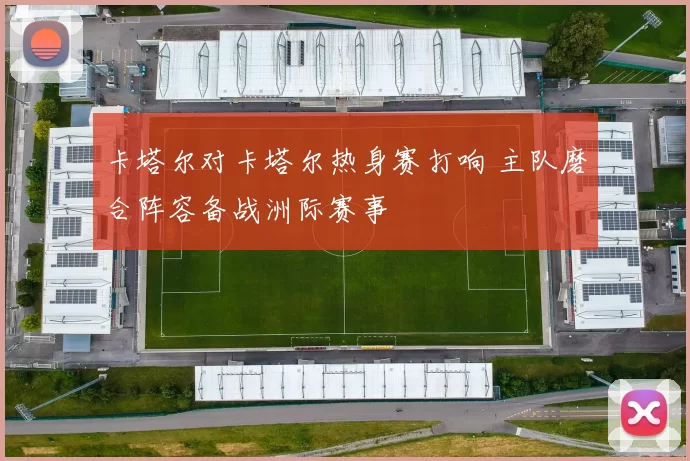 卡塔尔对卡塔尔热身赛打响 主队磨合阵容备战洲际赛事