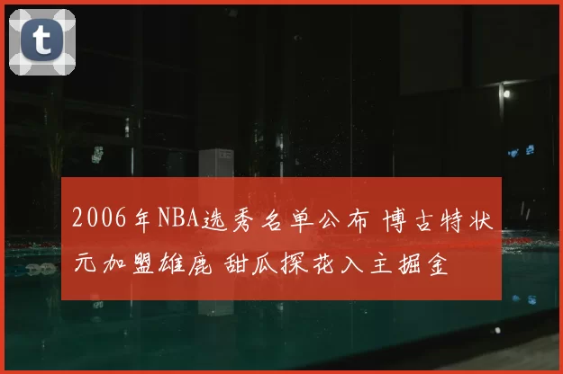2006年NBA选秀名单公布 博古特状元加盟雄鹿 甜瓜探花入主掘金