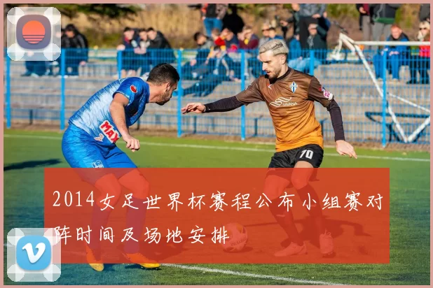 2014女足世界杯赛程公布小组赛对阵时间及场地安排