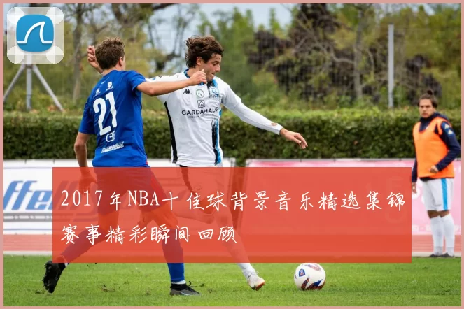 2017年NBA十佳球背景音乐精选集锦赛事精彩瞬间回顾
