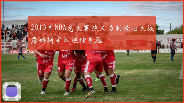 2013年NBA总决赛热火马刺抢七决战詹姆斯率队逆转夺冠
