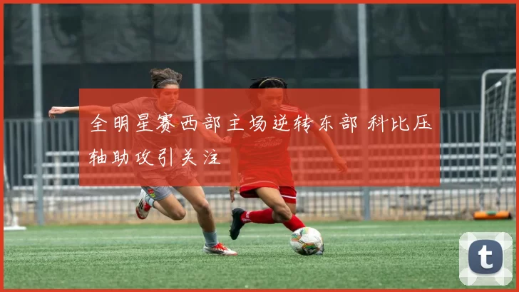 全明星赛西部主场逆转东部 科比压轴助攻引关注