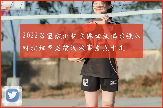 2022男篮欧洲杯录像回放揭示强队对抗细节后续淘汰赛看点十足