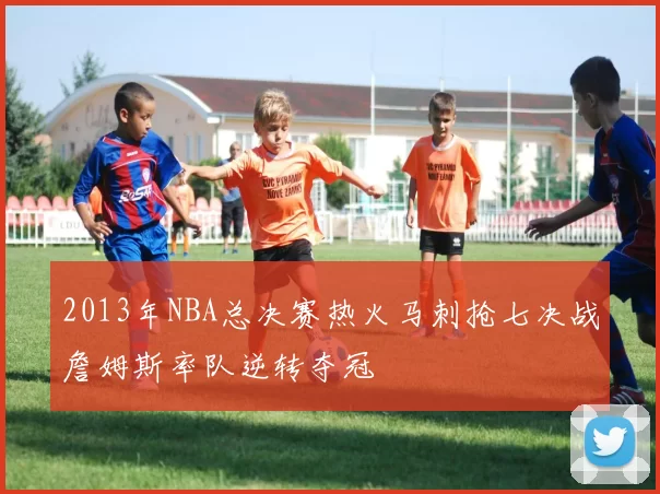 2013年NBA总决赛热火马刺抢七决战詹姆斯率队逆转夺冠