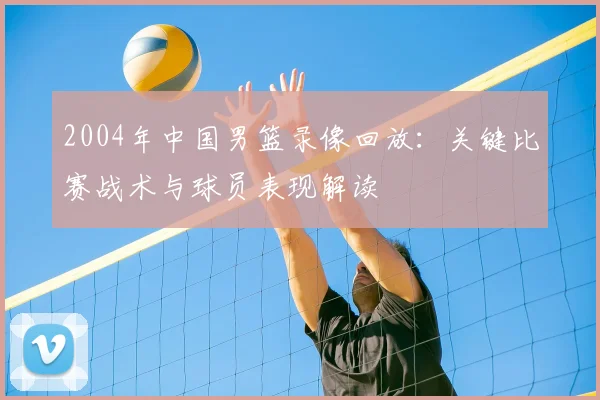 2004年中国男篮录像回放：关键比赛战术与球员表现解读