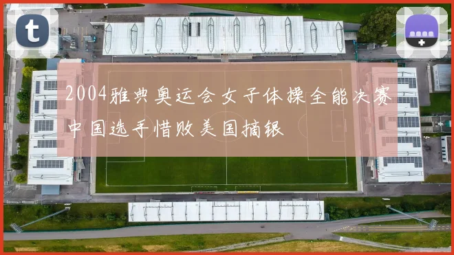 2004雅典奥运会女子体操全能决赛中国选手惜败美国摘银