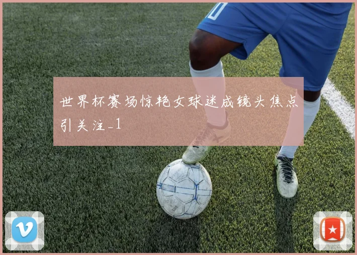 世界杯赛场惊艳女球迷成镜头焦点引关注_1