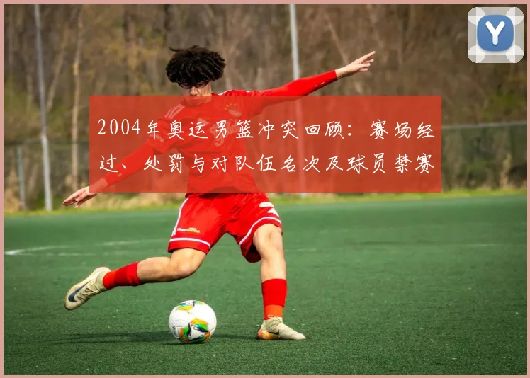 2004年奥运男篮冲突回顾：赛场经过、处罚与对队伍名次及球员禁赛后果