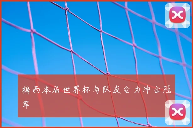 梅西本届世界杯与队友合力冲击冠军