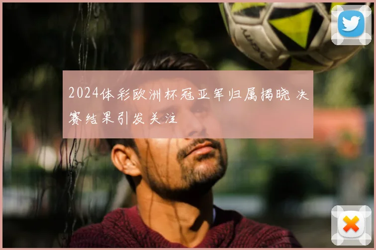 2024体彩欧洲杯冠亚军归属揭晓 决赛结果引发关注