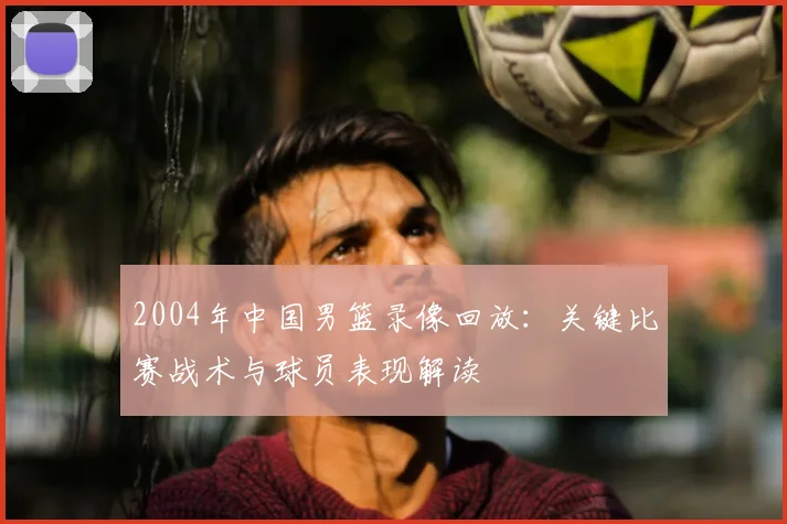 2004年中国男篮录像回放：关键比赛战术与球员表现解读