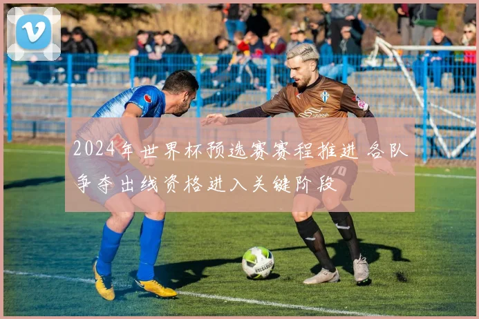 2024年世界杯预选赛赛程推进 各队争夺出线资格进入关键阶段