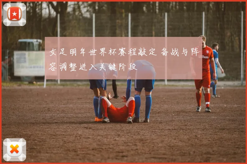 女足明年世界杯赛程敲定 备战与阵容调整进入关键阶段
