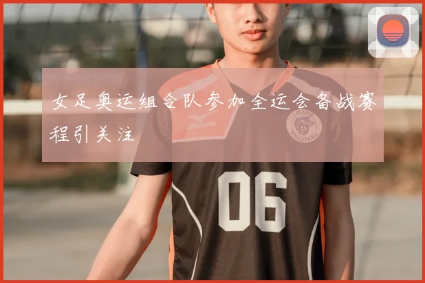 女足奥运组合队参加全运会备战赛程引关注