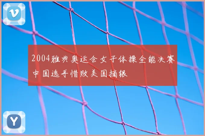 2004雅典奥运会女子体操全能决赛中国选手惜败美国摘银
